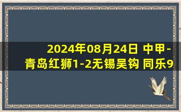 2024年08月24日 中甲-青岛红狮1-2无锡吴钩 同乐97分钟读秒绝杀